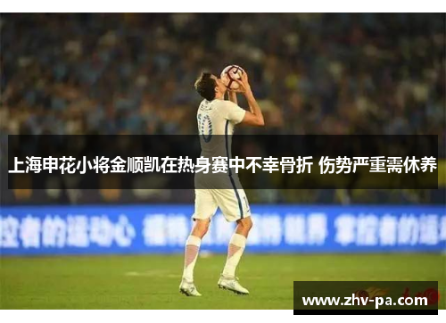 上海申花小将金顺凯在热身赛中不幸骨折 伤势严重需休养