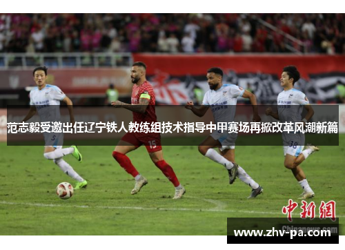 范志毅受邀出任辽宁铁人教练组技术指导中甲赛场再掀改革风潮新篇