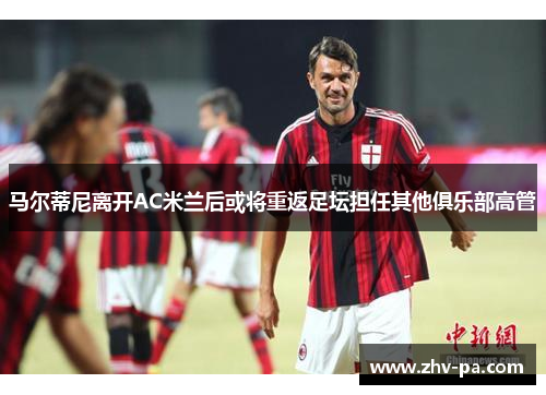 马尔蒂尼离开AC米兰后或将重返足坛担任其他俱乐部高管